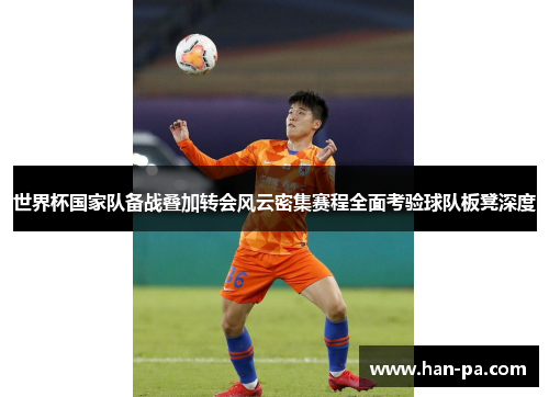 世界杯国家队备战叠加转会风云密集赛程全面考验球队板凳深度 世界杯国家队备战叠加转会风云密集赛程全面考验球队板凳深度