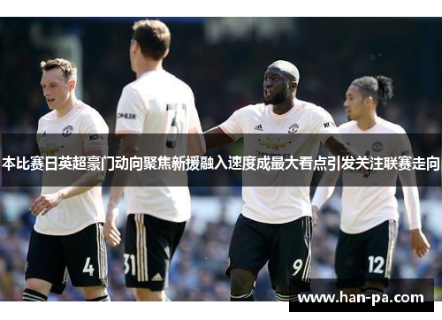 本比赛日英超豪门动向聚焦新援融入速度成最大看点引发关注联赛走向 本比赛日英超豪门动向聚焦新援融入速度成最大看点引发关注联赛走向