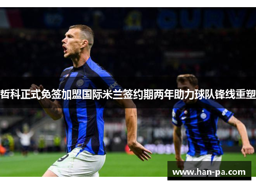 哲科正式免签加盟国际米兰签约期两年助力球队锋线重塑