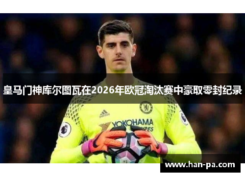 皇马门神库尔图瓦在2026年欧冠淘汰赛中豪取零封纪录 皇马门神库尔图瓦在2026年欧冠淘汰赛中豪取零封纪录