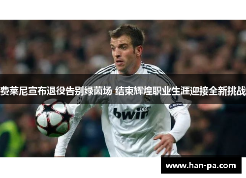 费莱尼宣布退役告别绿茵场 结束辉煌职业生涯迎接全新挑战