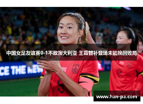 中国女足友谊赛0-1不敌澳大利亚 王霜替补登场未能挽回败局