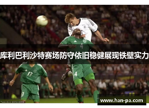 库利巴利沙特赛场防守依旧稳健展现铁壁实力 库利巴利沙特赛场防守依旧稳健展现铁壁实力
