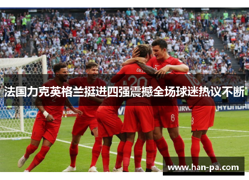 法国力克英格兰挺进四强震撼全场球迷热议不断