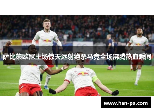 萨比策欧冠主场惊天远射绝杀马竞全场沸腾热血瞬间