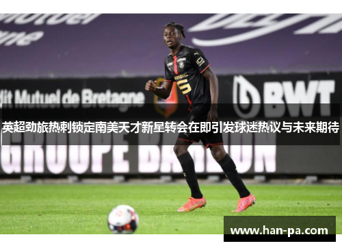 英超劲旅热刺锁定南美天才新星转会在即引发球迷热议与未来期待