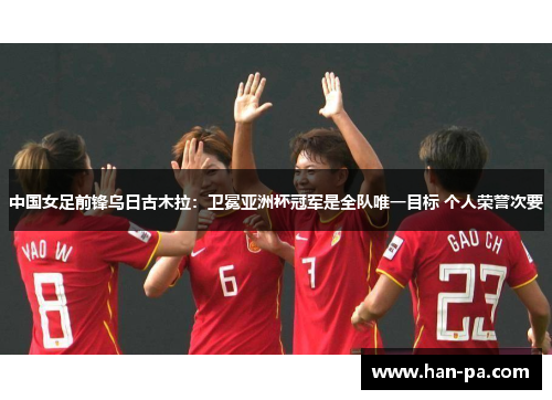 中国女足前锋乌日古木拉：卫冕亚洲杯冠军是全队唯一目标 个人荣誉次要