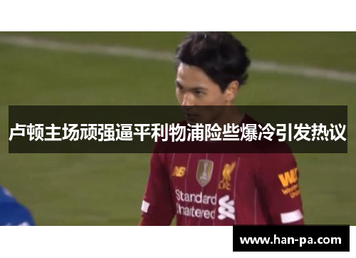 卢顿主场顽强逼平利物浦险些爆冷引发热议