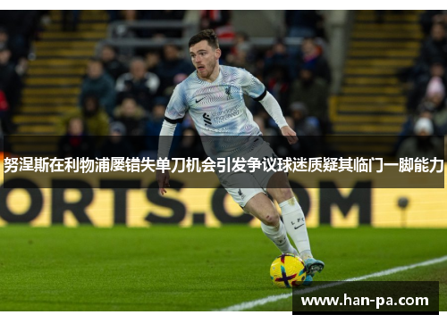 努涅斯在利物浦屡错失单刀机会引发争议球迷质疑其临门一脚能力
