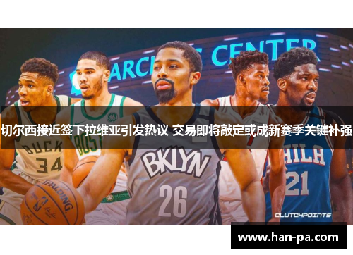 切尔西接近签下拉维亚引发热议 交易即将敲定或成新赛季关键补强 切尔西接近签下拉维亚引发热议 交易即将敲定或成新赛季关键补强